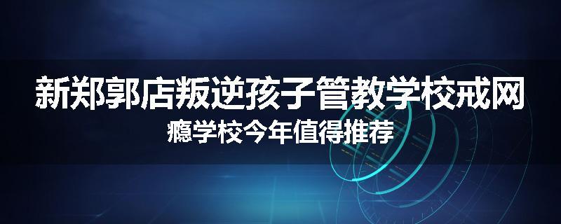 新郑郭店叛逆孩子管教学校戒网瘾学校今年值得推荐