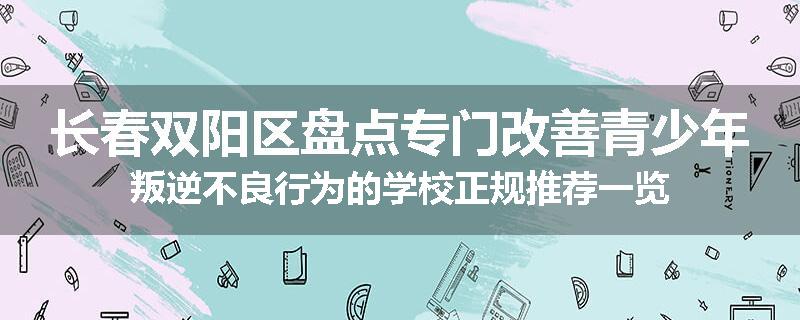 长春双阳区盘点专门改善青少年叛逆不良行为的学校正规推荐一览