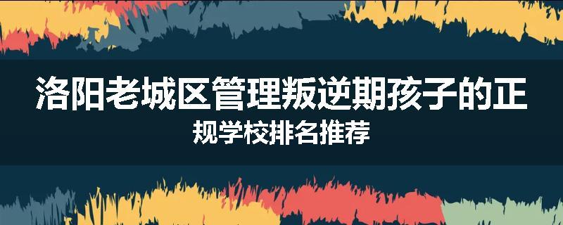 洛阳老城区管理叛逆期孩子的正规学校排名推荐