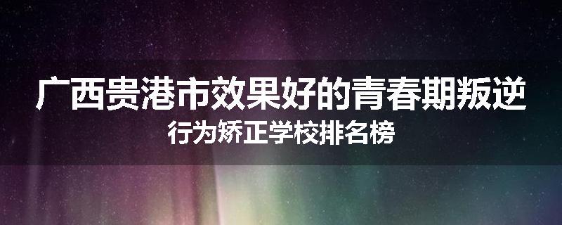 广西贵港市效果好的青春期叛逆行为矫正学校排名榜