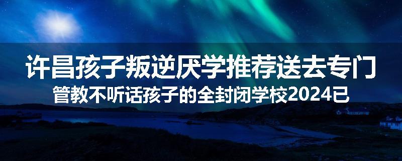 许昌孩子叛逆厌学推荐送去专门管教不听话孩子的全封闭学校2024已更新(今天/推荐)