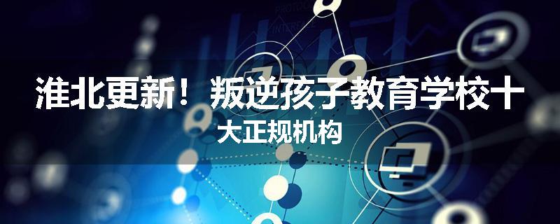 淮北更新！叛逆孩子教育学校十大正规机构