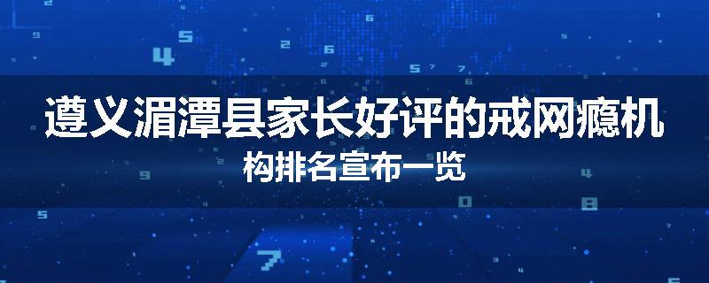 遵义湄潭县家长好评的戒网瘾机构排名宣布一览