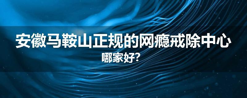 安徽马鞍山正规的网瘾戒除中心哪家好？