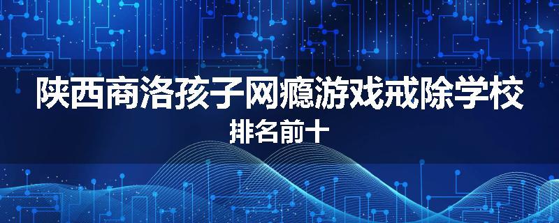 陕西商洛孩子网瘾游戏戒除学校排名前十
