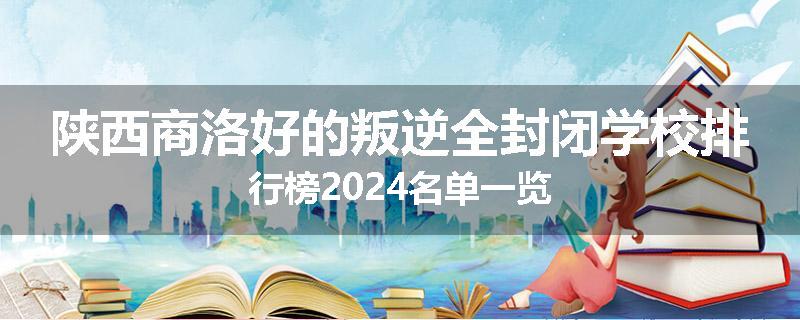 陕西商洛好的叛逆全封闭学校排行榜2024名单一览