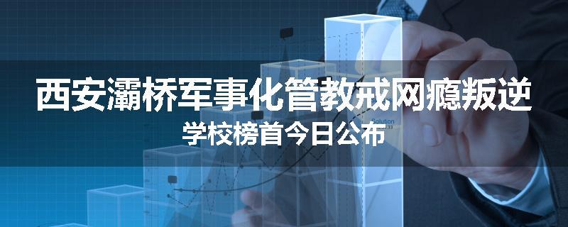 西安灞桥军事化管教戒网瘾叛逆学校榜首今日公布