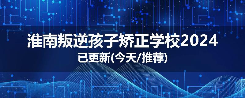 淮南叛逆孩子矫正学校2024已更新(今天/推荐)