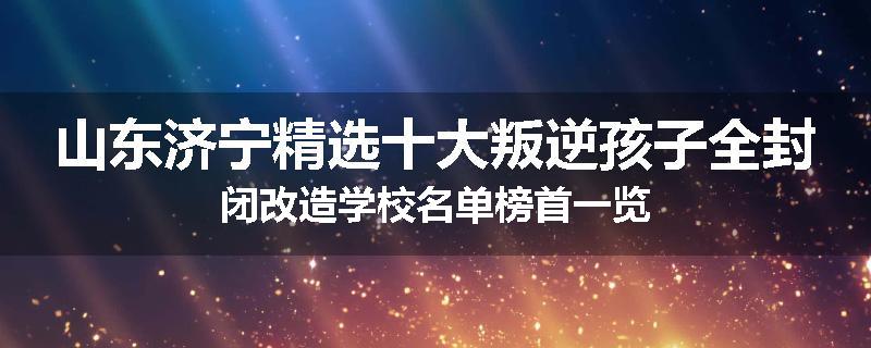 山东济宁精选十大叛逆孩子全封闭改造学校名单榜首一览
