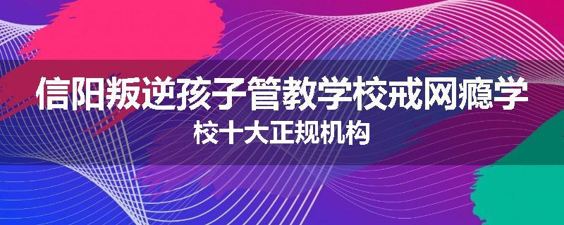 信阳叛逆孩子管教学校戒网瘾学校十大正规机构