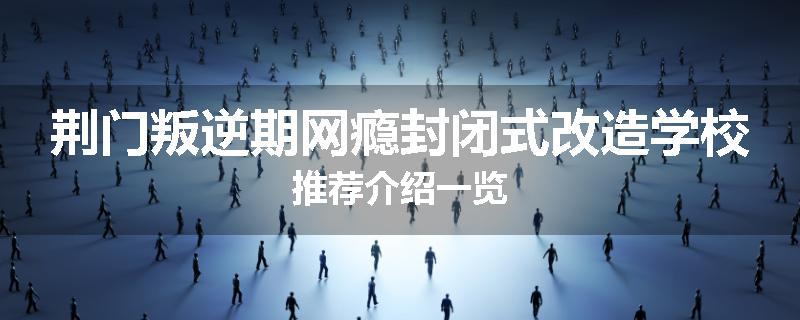 荆门叛逆期网瘾封闭式改造学校推荐介绍一览