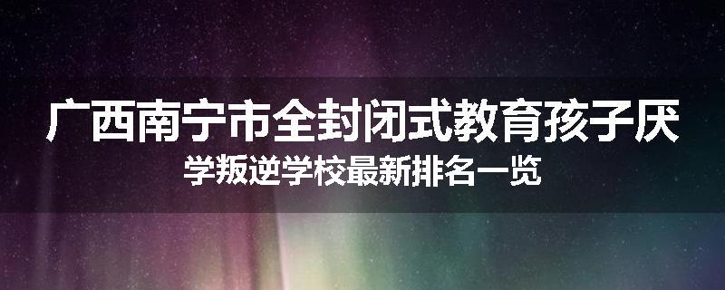 广西南宁市全封闭式教育孩子厌学叛逆学校最新排名一览