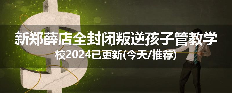 新郑薛店全封闭叛逆孩子管教学校2024已更新(今天/推荐)