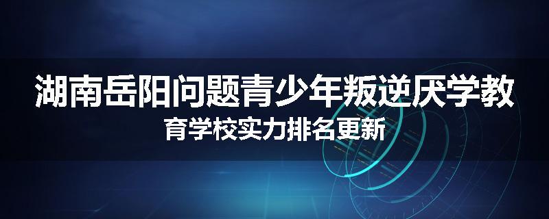 湖南岳阳问题青少年叛逆厌学教育学校实力排名更新