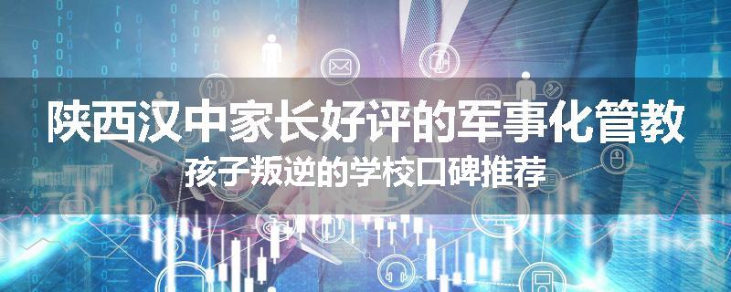 陕西汉中家长好评的军事化管教孩子叛逆的学校口碑推荐