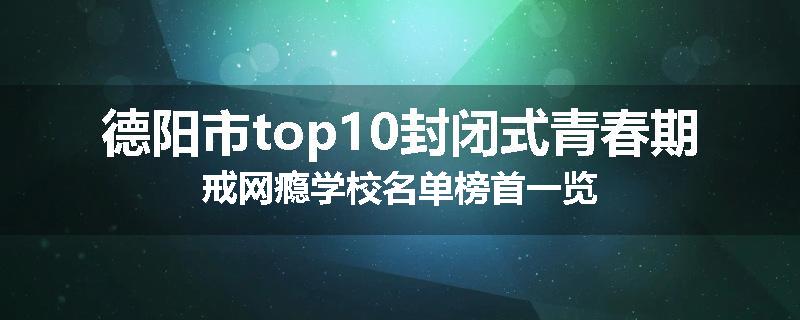 德阳市top10封闭式青春期戒网瘾学校名单榜首一览