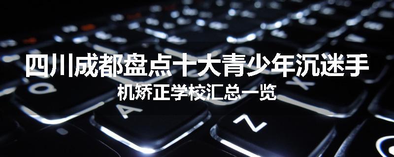 四川成都盘点十大青少年沉迷手机矫正学校汇总一览