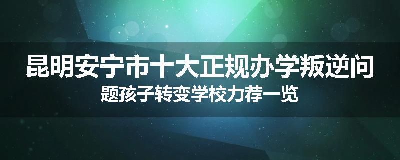 昆明安宁市十大正规办学叛逆问题孩子转变学校力荐一览