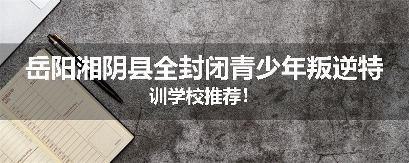 岳阳湘阴县全封闭青少年叛逆特训学校推荐！