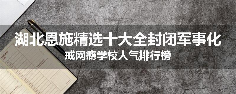湖北恩施精选十大全封闭军事化戒网瘾学校人气排行榜