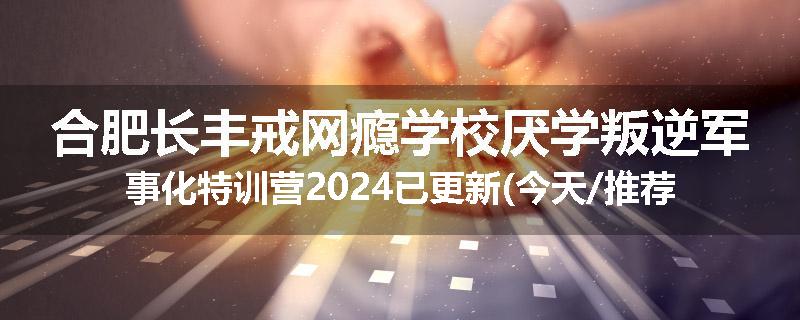 合肥长丰戒网瘾学校厌学叛逆军事化特训营2024已更新(今天/推荐)