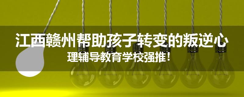 江西赣州帮助孩子转变的叛逆心理辅导教育学校强推！