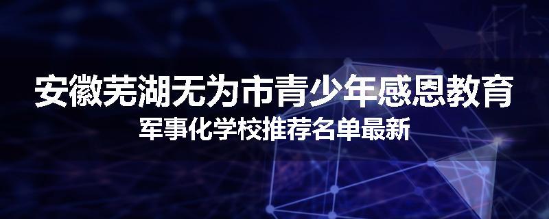 安徽芜湖无为市青少年感恩教育军事化学校推荐名单最新