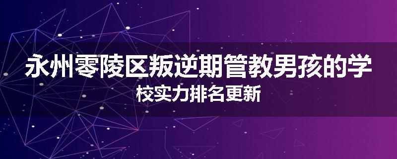 永州零陵区叛逆期管教男孩的学校实力排名更新