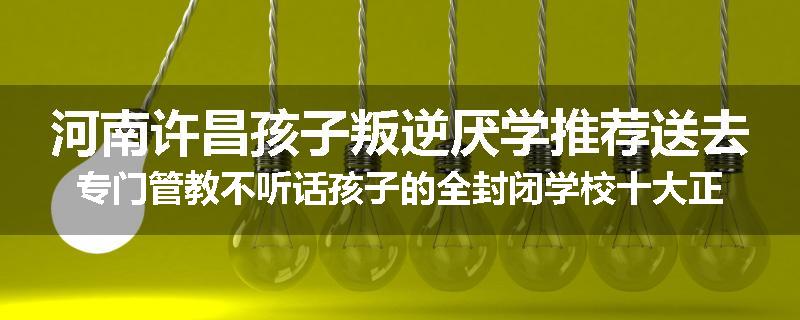 河南许昌孩子叛逆厌学推荐送去专门管教不听话孩子的全封闭学校十大正规机构