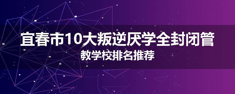 宜春市10大叛逆厌学全封闭管教学校排名推荐