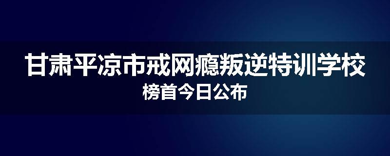 甘肃平凉市戒网瘾叛逆特训学校榜首今日公布