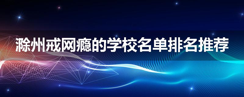 滁州戒网瘾的学校名单排名推荐