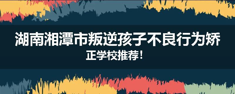 湖南湘潭市叛逆孩子不良行为矫正学校推荐！