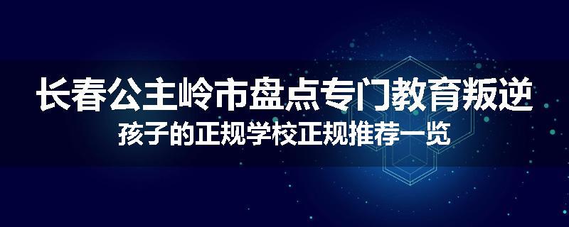 长春公主岭市盘点专门教育叛逆孩子的正规学校正规推荐一览