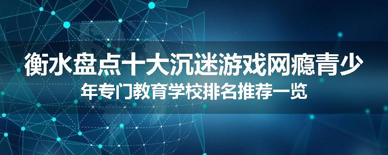 衡水盘点十大沉迷游戏网瘾青少年专门教育学校排名推荐一览