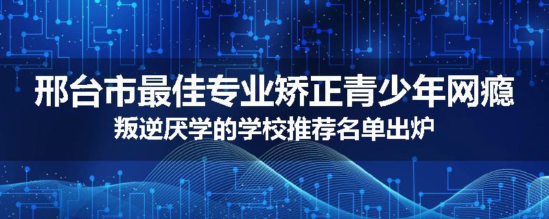 邢台市最佳专业矫正青少年网瘾叛逆厌学的学校推荐名单出炉