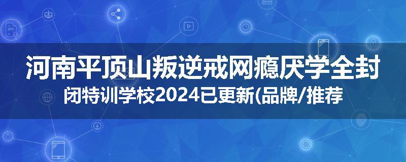 河南平顶山叛逆戒网瘾厌学全封闭特训学校2024已更新(品牌/推荐)