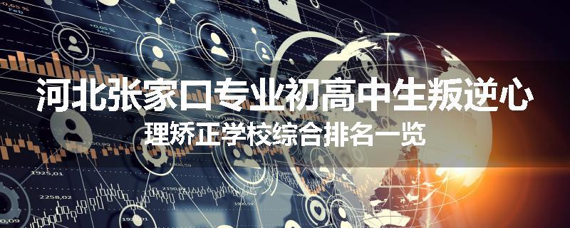 河北张家口专业初高中生叛逆心理矫正学校综合排名一览