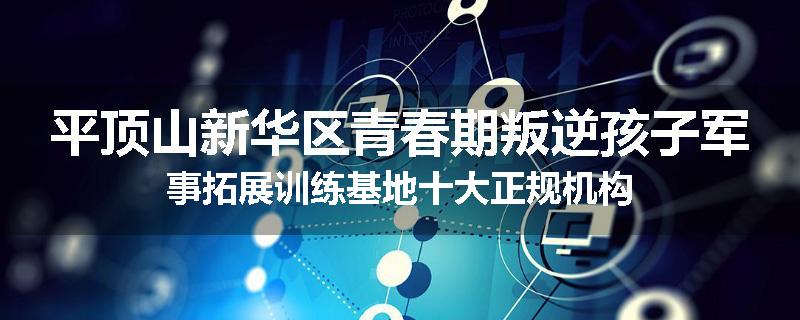 平顶山新华区青春期叛逆孩子军事拓展训练基地十大正规机构