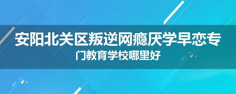 安阳北关区叛逆网瘾厌学早恋专门教育学校哪里好