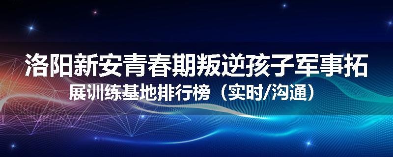 洛阳新安青春期叛逆孩子军事拓展训练基地排行榜（实时/沟通）