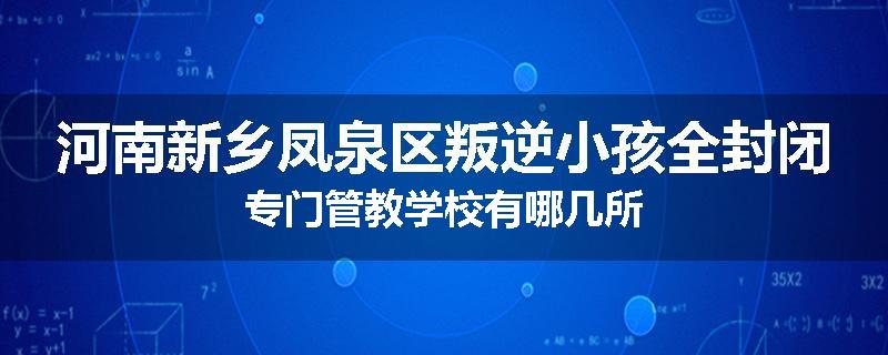 河南新乡凤泉区叛逆小孩全封闭专门管教学校有哪几所