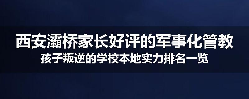 西安灞桥家长好评的军事化管教孩子叛逆的学校本地实力排名一览