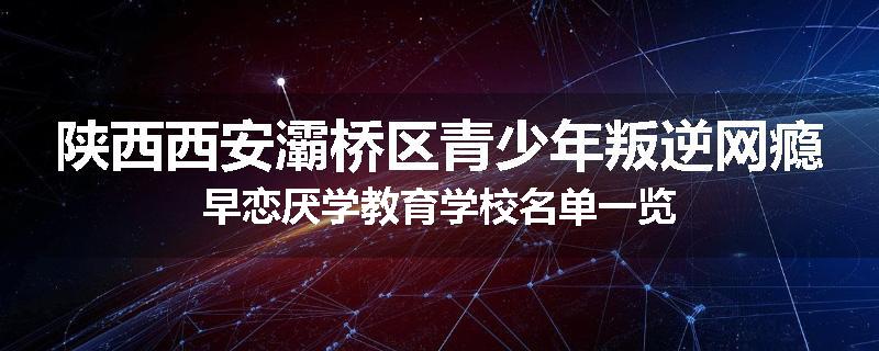 陕西西安灞桥区青少年叛逆网瘾早恋厌学教育学校名单一览