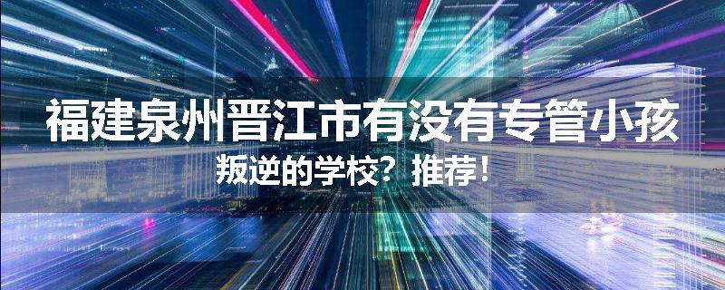 福建泉州晋江市有没有专管小孩叛逆的学校？推荐！