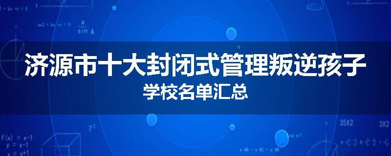 济源市十大封闭式管理叛逆孩子学校名单汇总