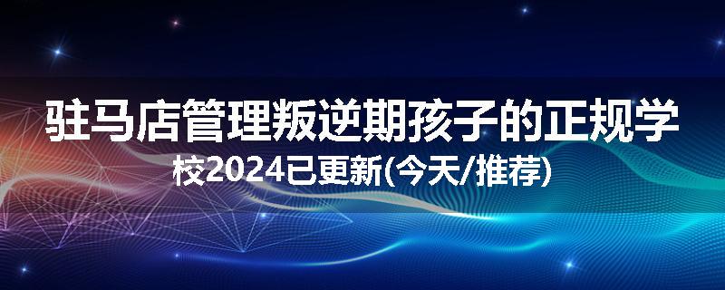 驻马店管理叛逆期孩子的正规学校2024已更新(今天/推荐)