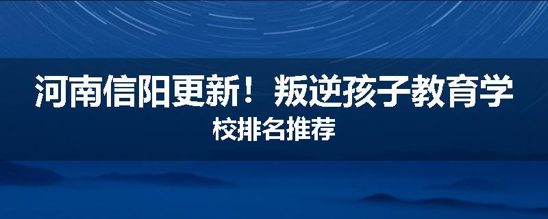 河南信阳更新！叛逆孩子教育学校排名推荐