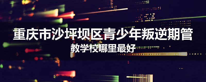 重庆市沙坪坝区青少年叛逆期管教学校哪里最好