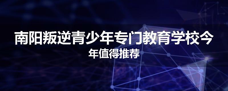 南阳叛逆青少年专门教育学校今年值得推荐